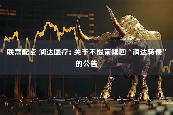 联富配资 润达医疗: 关于不提前赎回“润达转债”的公告