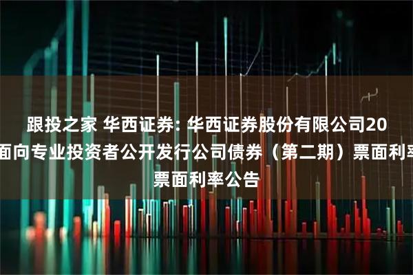 跟投之家 华西证券: 华西证券股份有限公司2025年面向专业投资者公开发行公司债券（第二期）票面利率公告