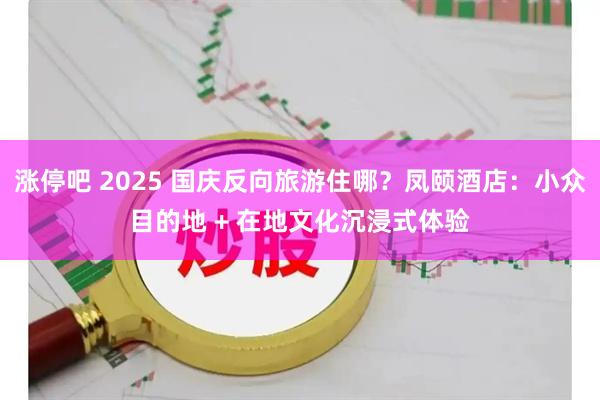 涨停吧 2025 国庆反向旅游住哪？凤颐酒店：小众目的地 + 在地文化沉浸式体验