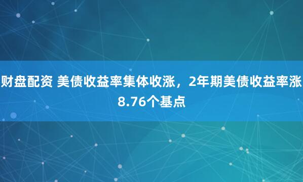 财盘配资 美债收益率集体收涨，2年期美债收益率涨8.76个基点