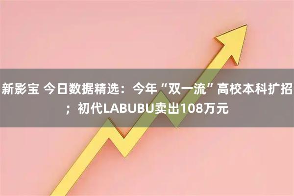 新影宝 今日数据精选：今年“双一流”高校本科扩招；初代LABUBU卖出108万元