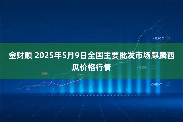 金财顺 2025年5月9日全国主要批发市场麒麟西瓜价格行情