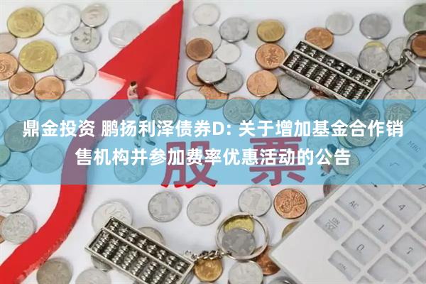 鼎金投资 鹏扬利泽债券D: 关于增加基金合作销售机构并参加费率优惠活动的公告