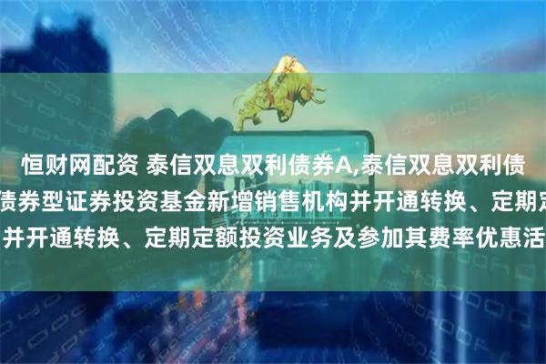 恒财网配资 泰信双息双利债券A,泰信双息双利债券C: 关于泰信双息双利债券型证券投资基金新增销售机构并开通转换、定期定额投资业务及参加其费率优惠活动的公告