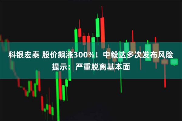 科银宏泰 股价飙涨300%！中毅达多次发布风险提示：严重脱离基本面