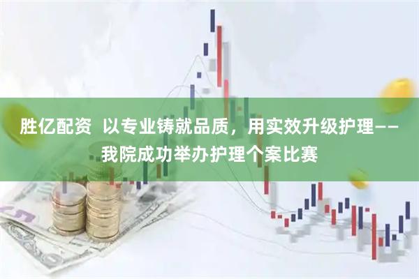 胜亿配资  以专业铸就品质，用实效升级护理——我院成功举办护理个案比赛