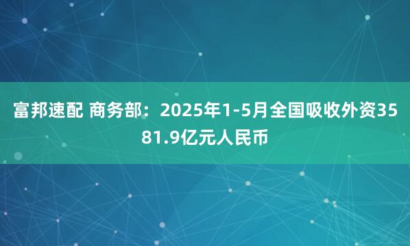 富邦速配 商务部：2025年1-5月全国吸收外资3581.9亿元人民币