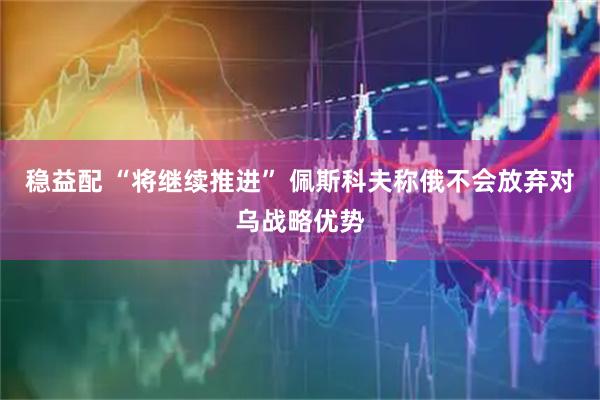 稳益配 “将继续推进” 佩斯科夫称俄不会放弃对乌战略优势