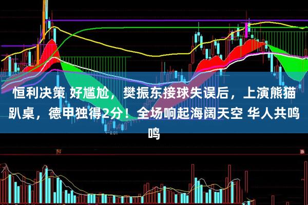 恒利决策 好尴尬，樊振东接球失误后，上演熊猫趴桌，德甲独得2分！全场响起海阔天空 华人共鸣