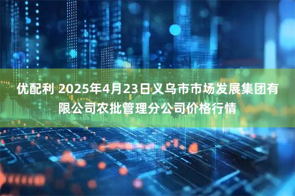 优配利 2025年4月23日义乌市市场发展集团有限公司农批管理分公司价格行情