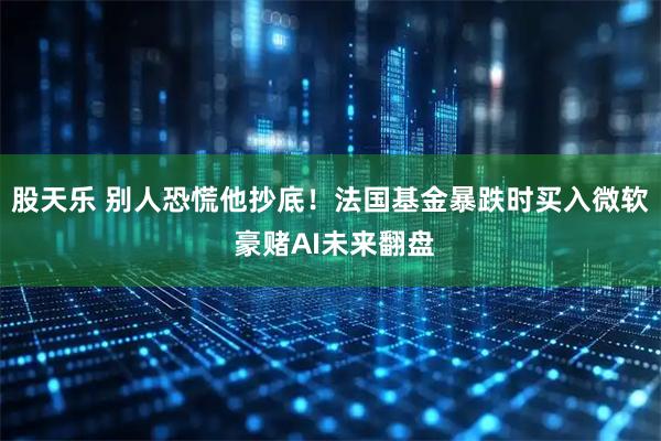 股天乐 别人恐慌他抄底！法国基金暴跌时买入微软 豪赌AI未来翻盘