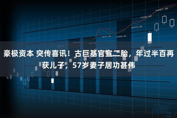 豪极资本 突传喜讯！古巨基官宣二胎，年过半百再获儿子，57岁妻子居功甚伟
