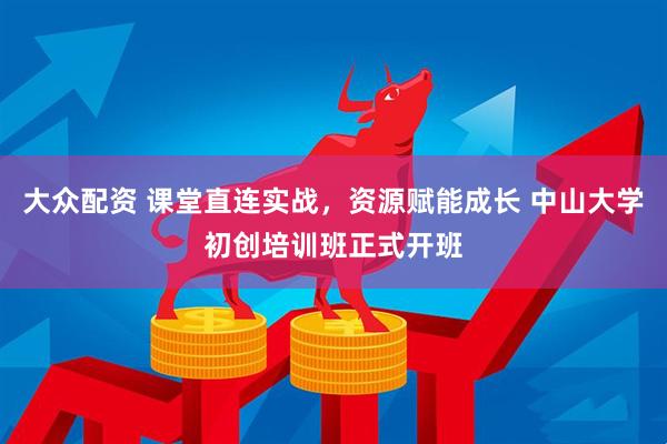 大众配资 课堂直连实战，资源赋能成长 中山大学初创培训班正式开班