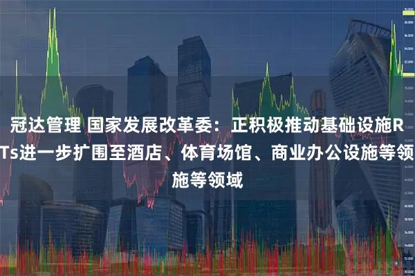 冠达管理 国家发展改革委：正积极推动基础设施REITs进一步扩围至酒店、体育场馆、商业办公设施等领域